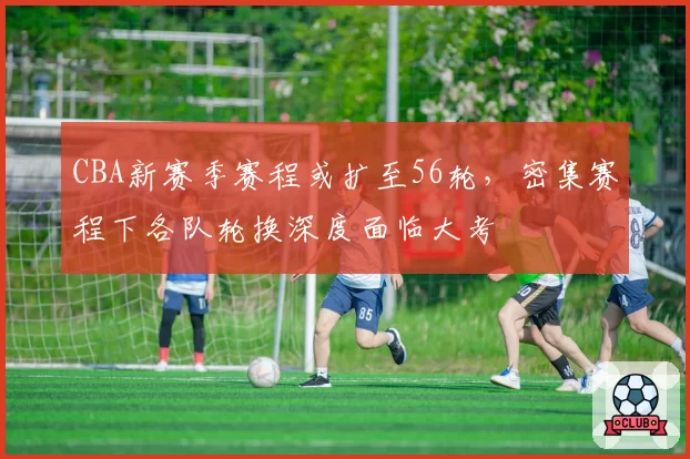 CBA新赛季赛程或扩至56轮，密集赛程下各队轮换深度面临大考