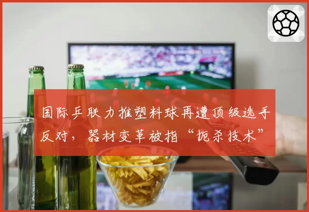 国际乒联力推塑料球再遭顶级选手反对，器材变革被指“扼杀技术”