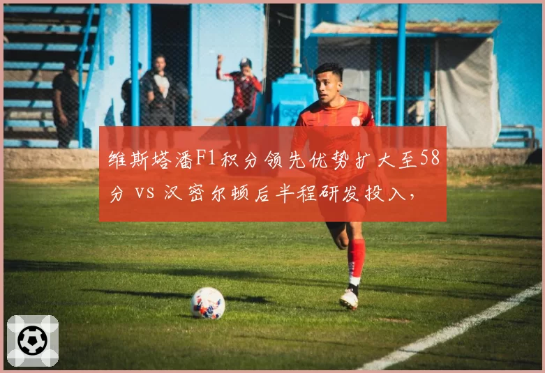 维斯塔潘F1积分领先优势扩大至58分 vs 汉密尔顿后半程研发投入,冠军悬念
