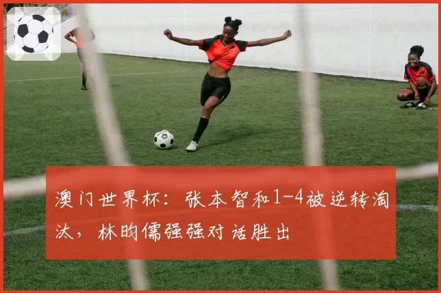 澳门世界杯:张本智和1-4被逆转淘汰,林昀儒强强对话胜出