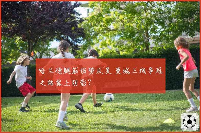 哈兰德腿筋伤势反复 曼城三线争冠之路蒙上阴影?