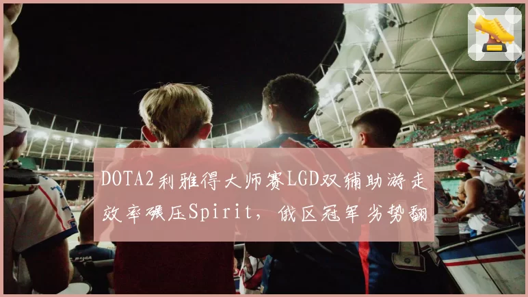 DOTA2利雅得大师赛LGD双辅助游走效率碾压Spirit,俄区冠军劣势翻盘尚存多少变数?