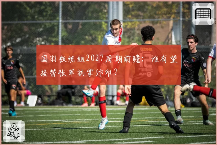 国羽教练组2027周期前瞻：谁有望接替张军执掌帅印？