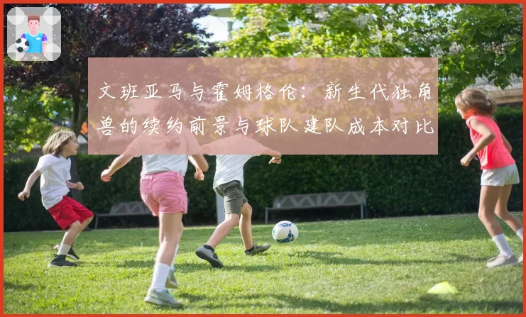 文班亚马与霍姆格伦:新生代独角兽的续约前景与球队建队成本对比分析