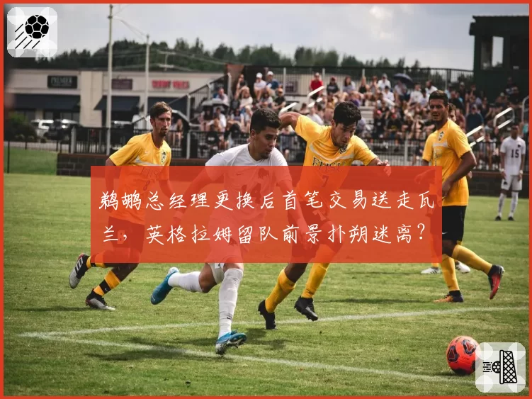鹈鹕总经理更换后首笔交易送走瓦兰，英格拉姆留队前景扑朔迷离？