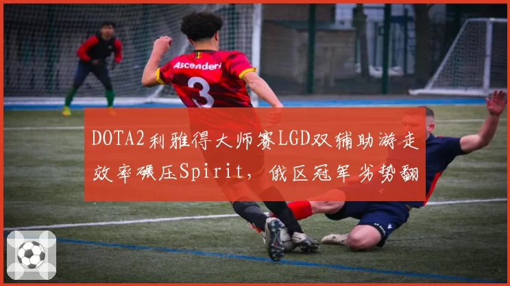DOTA2利雅得大师赛LGD双辅助游走效率碾压Spirit,俄区冠军劣势翻盘尚存多少变数?