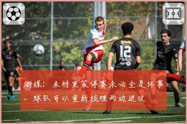 浙媒:米特里策停赛未必全是坏事,球队可以重新梳理两边进攻