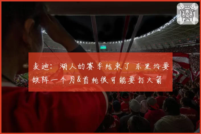 麦迪:湖人的赛季结束了 东里均要缺阵一个月&首轮很可能要打火箭