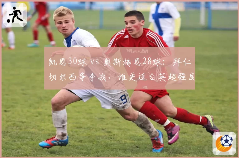 凯恩30球 vs 奥斯梅恩28球:拜仁切尔西争夺战,谁更适合英超强度?