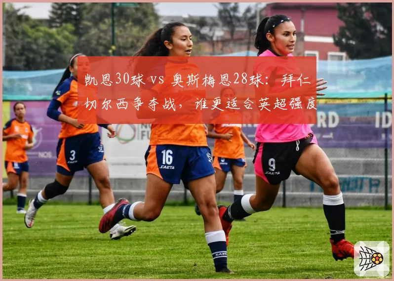 凯恩30球 vs 奥斯梅恩28球：拜仁切尔西争夺战，谁更适合英超强度？