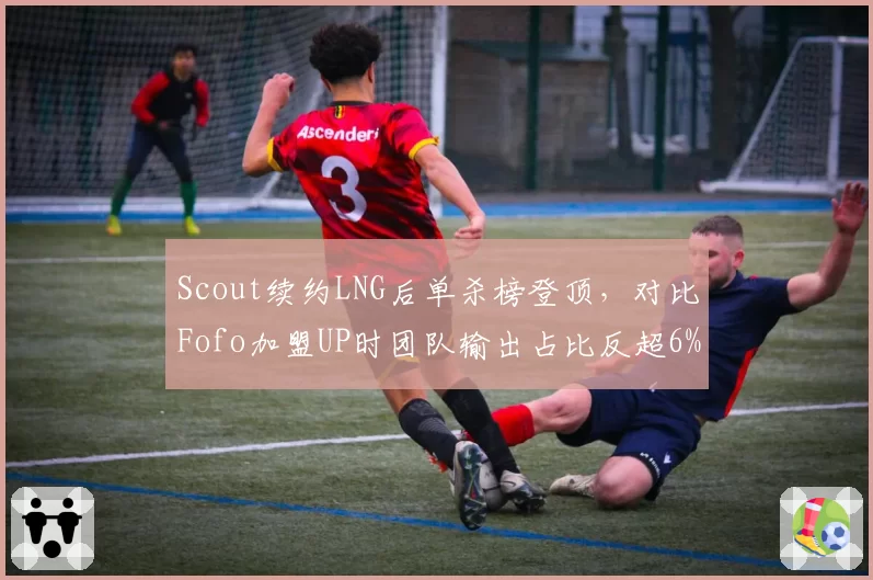 Scout续约LNG后单杀榜登顶，对比Fofo加盟UP时团队输出占比反超6%