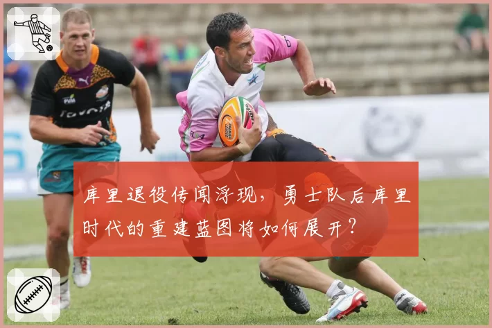 库里退役传闻浮现,勇士队后库里时代的重建蓝图将如何展开?