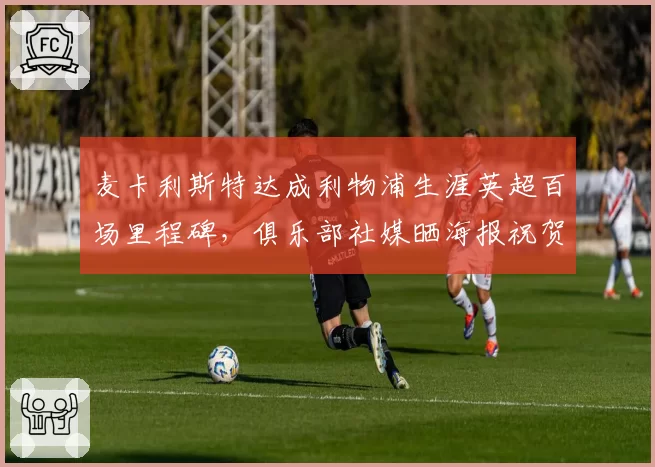 麦卡利斯特达成利物浦生涯英超百场里程碑，俱乐部社媒晒海报祝贺