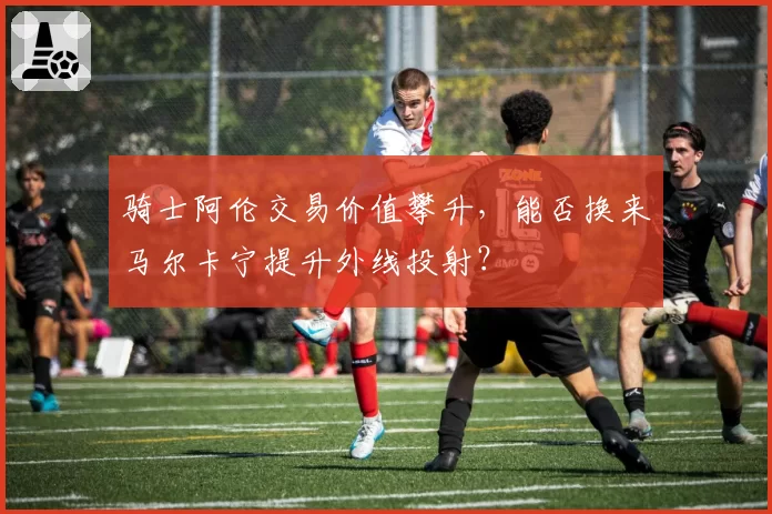 骑士阿伦交易价值攀升，能否换来马尔卡宁提升外线投射？