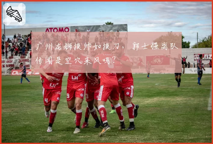 广州龙狮换帅如换刀，郭士强离队传闻是空穴来风吗？