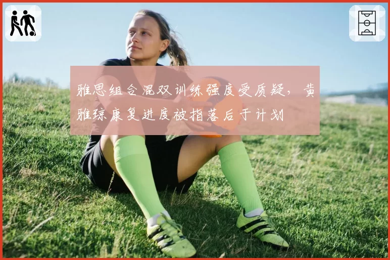 雅思组合混双训练强度受质疑,黄雅琼康复进度被指落后于计划