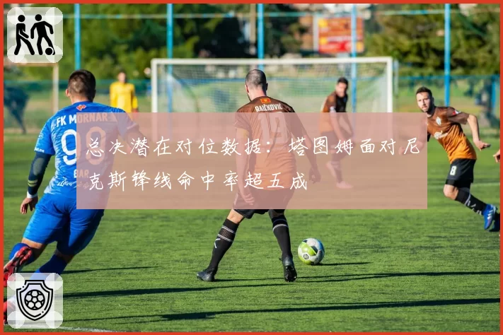 总决潜在对位数据：塔图姆面对尼克斯锋线命中率超五成
