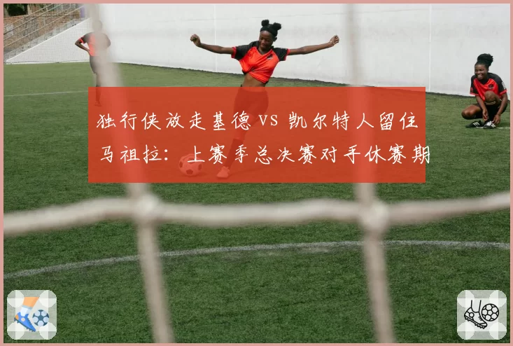 独行侠放走基德 vs 凯尔特人留住马祖拉：上赛季总决赛对手休赛期对主帅信任度的天壤之别