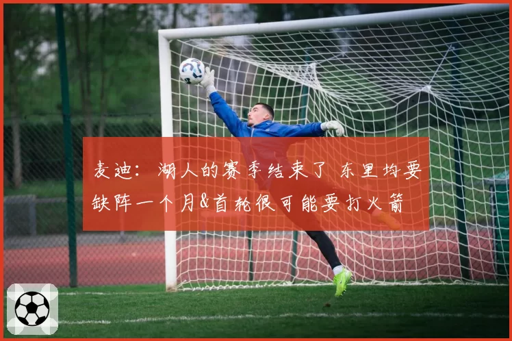 麦迪：湖人的赛季结束了 东里均要缺阵一个月&首轮很可能要打火箭