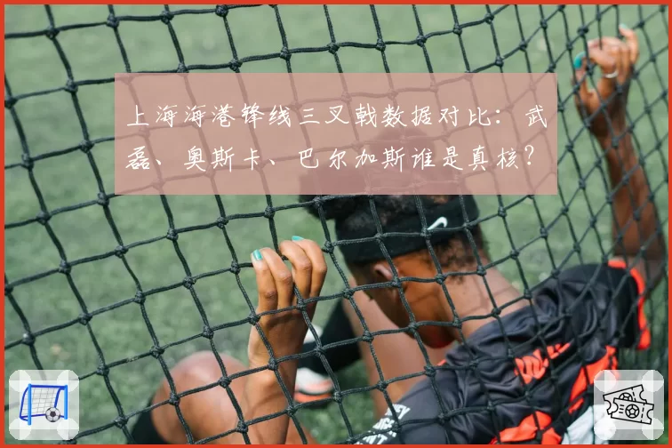 上海海港锋线三叉戟数据对比：武磊、奥斯卡、巴尔加斯谁是真核？