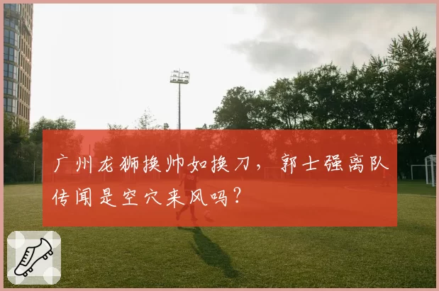 广州龙狮换帅如换刀，郭士强离队传闻是空穴来风吗？