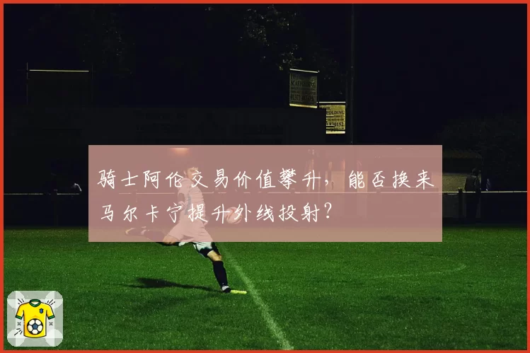 骑士阿伦交易价值攀升，能否换来马尔卡宁提升外线投射？
