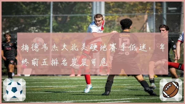 梅德韦杰夫北美硬地赛季低迷,年终前五排名岌岌可危