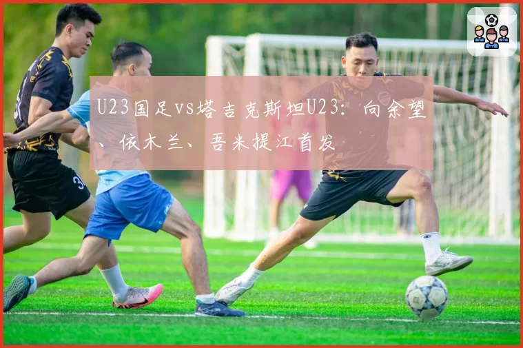 U23国足vs塔吉克斯坦U23：向余望、依木兰、吾米提江首发