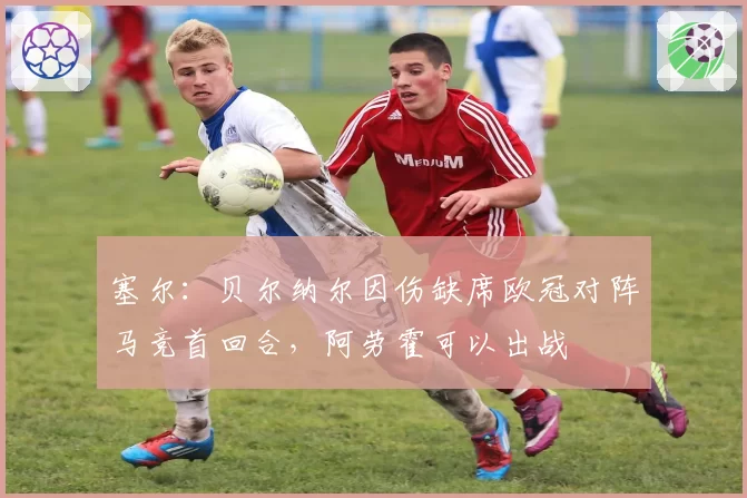 塞尔：贝尔纳尔因伤缺席欧冠对阵马竞首回合，阿劳霍可以出战