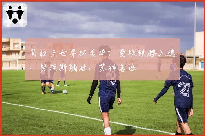 乌拉圭世界杯名单：曼联铁腰入选，努涅斯躺进，苏神落选
