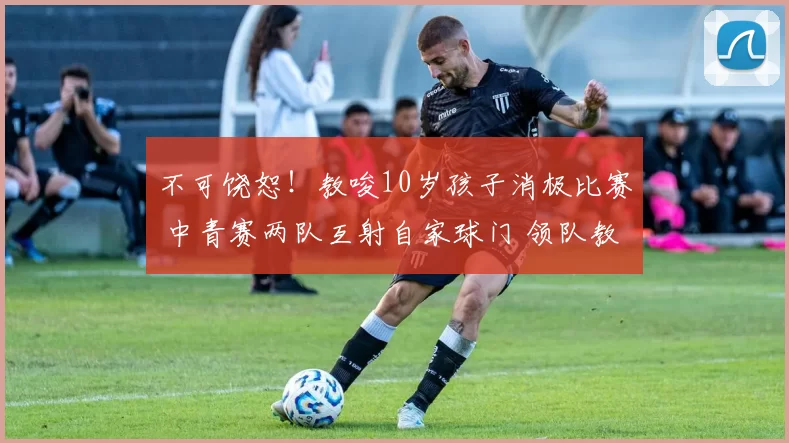 不可饶恕!教唆10岁孩子消极比赛 中青赛两队互射自家球门 领队教练均被禁赛