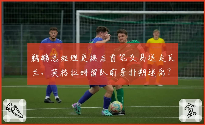 鹈鹕总经理更换后首笔交易送走瓦兰，英格拉姆留队前景扑朔迷离？