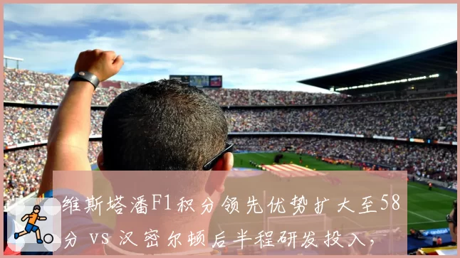 维斯塔潘F1积分领先优势扩大至58分 vs 汉密尔顿后半程研发投入,冠军悬念
