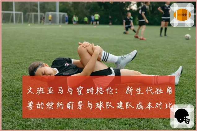 文班亚马与霍姆格伦:新生代独角兽的续约前景与球队建队成本对比分析