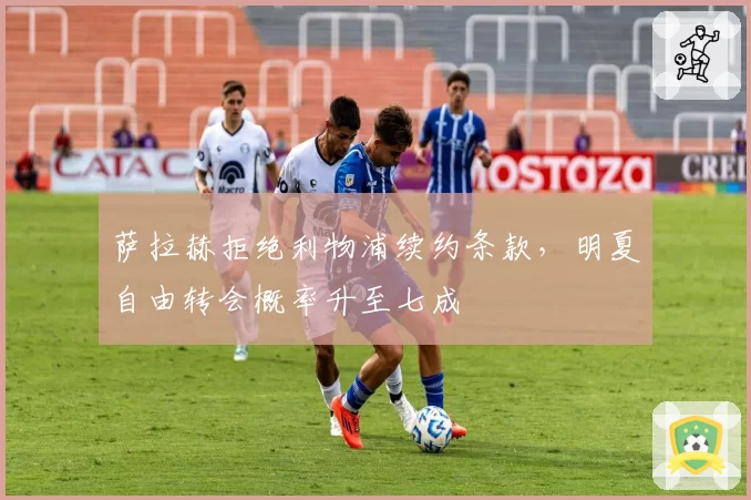 萨拉赫拒绝利物浦续约条款，明夏自由转会概率升至七成