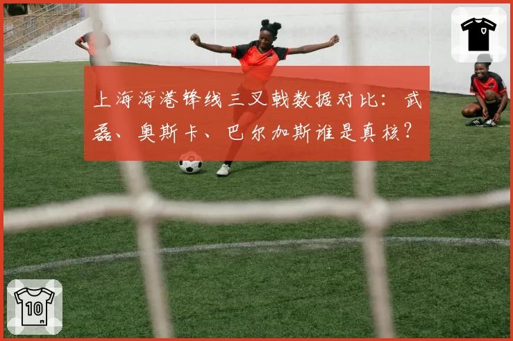 上海海港锋线三叉戟数据对比：武磊、奥斯卡、巴尔加斯谁是真核？