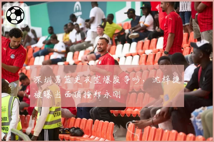 深圳男篮更衣室爆发争吵，沈梓捷被曝当面顶撞郑永刚