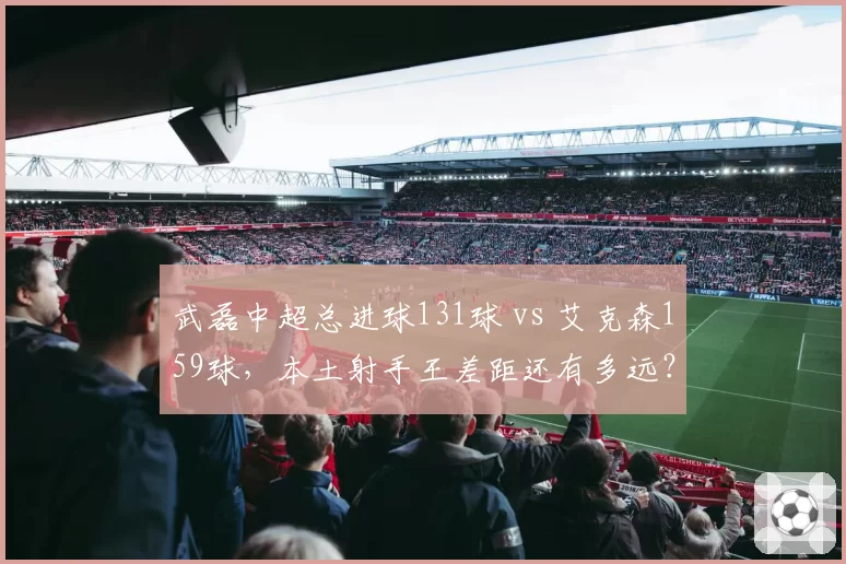 武磊中超总进球131球 vs 艾克森159球，本土射手王差距还有多远？