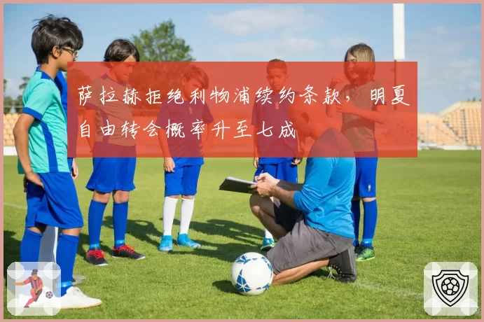 萨拉赫拒绝利物浦续约条款，明夏自由转会概率升至七成