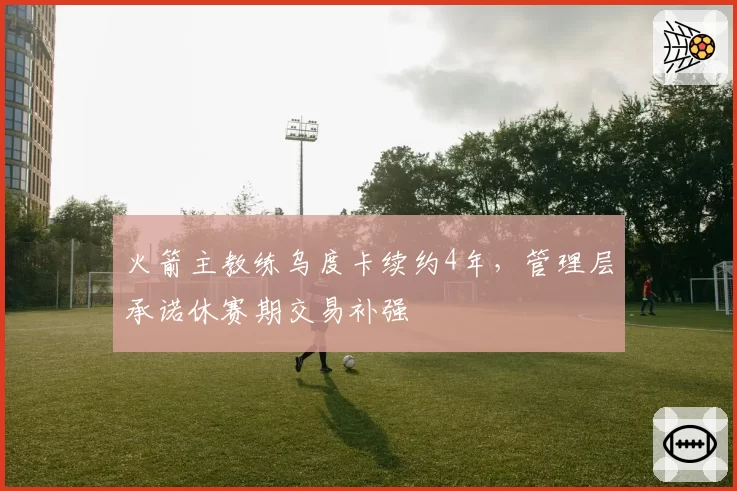 火箭主教练乌度卡续约4年,管理层承诺休赛期交易补强