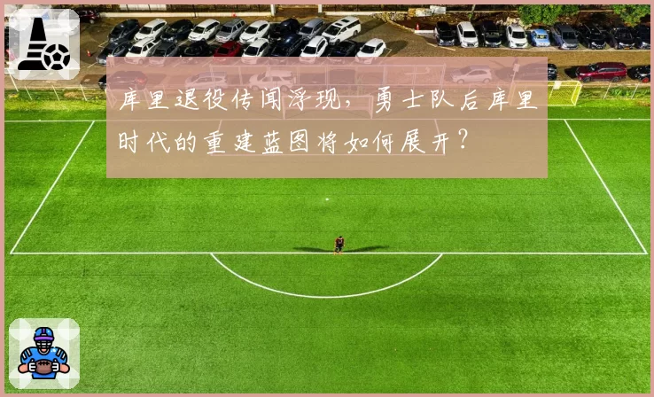 库里退役传闻浮现,勇士队后库里时代的重建蓝图将如何展开?