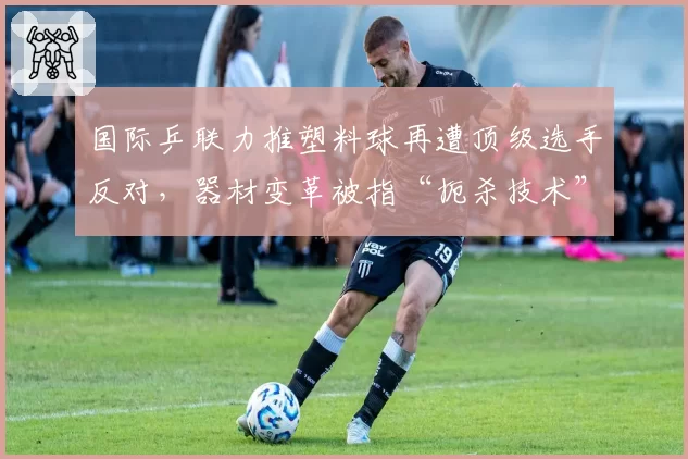 国际乒联力推塑料球再遭顶级选手反对，器材变革被指“扼杀技术”