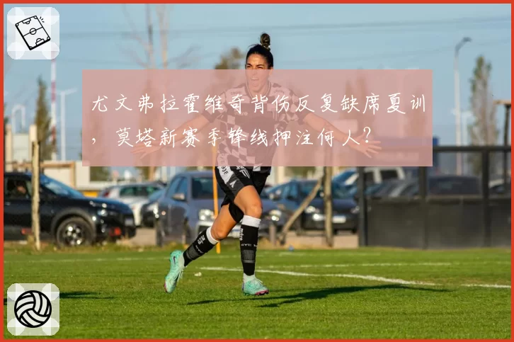 尤文弗拉霍维奇背伤反复缺席夏训，莫塔新赛季锋线押注何人？