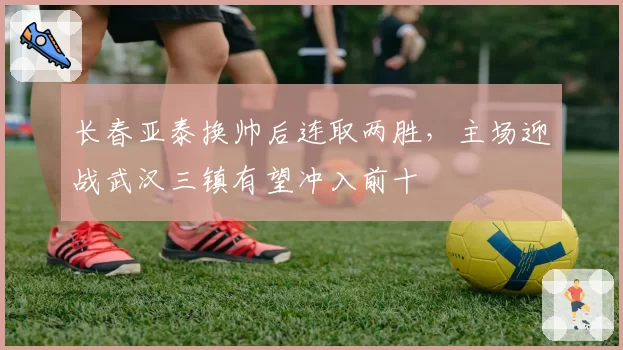 长春亚泰换帅后连取两胜，主场迎战武汉三镇有望冲入前十