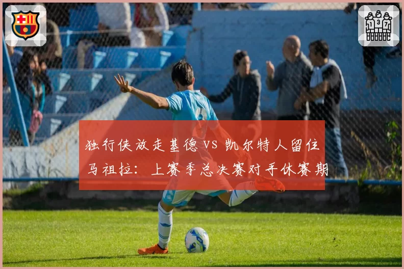 独行侠放走基德 vs 凯尔特人留住马祖拉：上赛季总决赛对手休赛期对主帅信任度的天壤之别