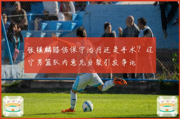 张镇麟膝伤保守治疗还是手术?辽宁男篮队内意见分裂引发争论