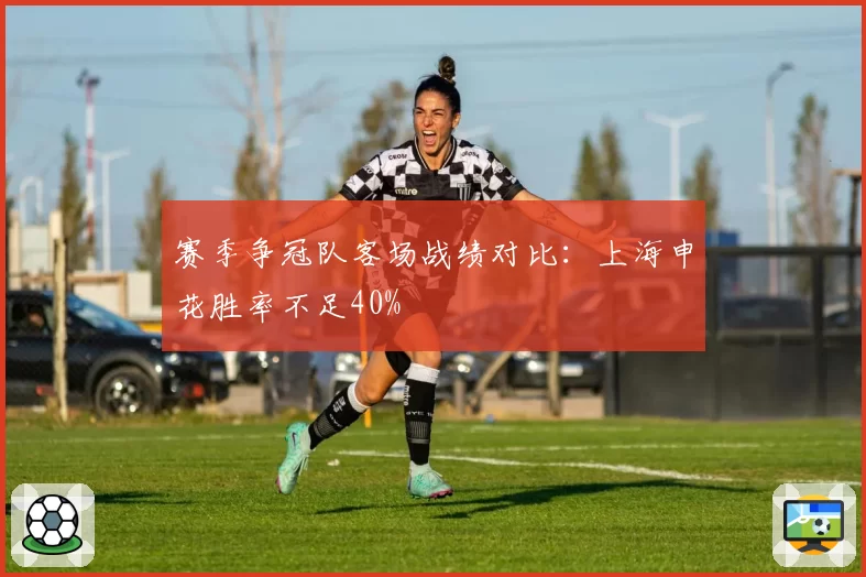 赛季争冠队客场战绩对比：上海申花胜率不足40%