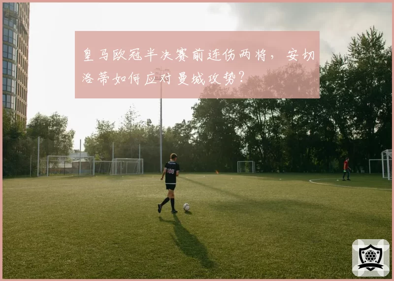 皇马欧冠半决赛前连伤两将，安切洛蒂如何应对曼城攻势？