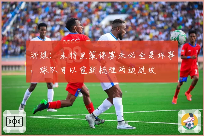 浙媒:米特里策停赛未必全是坏事,球队可以重新梳理两边进攻