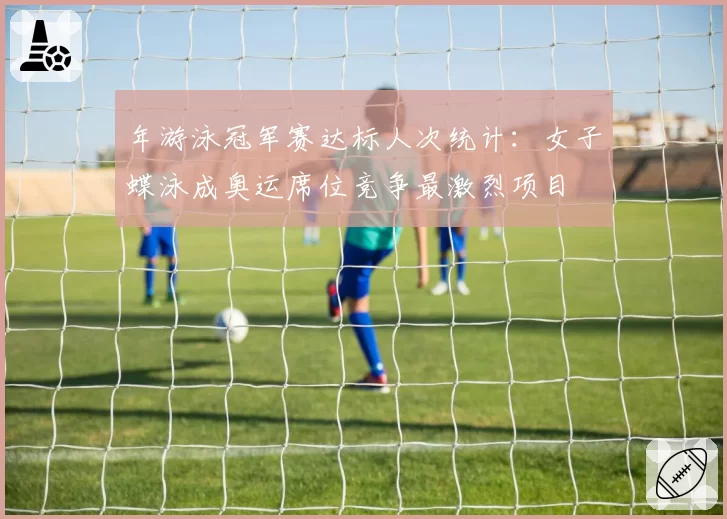 年游泳冠军赛达标人次统计:女子蝶泳成奥运席位竞争最激烈项目